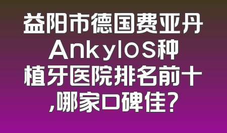 益阳市德国费亚丹Ankylos种植牙医院排名前十，哪家口碑佳？