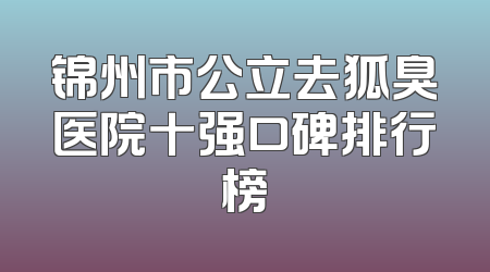 锦州市公立去狐臭医院十强口碑排行榜