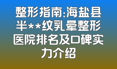整形指南：海盐县半**纹乳晕整形医院排名及口碑实力介绍