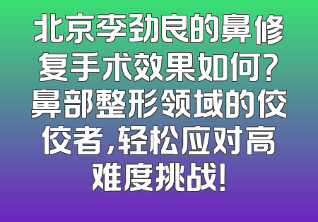 北京李劲良的鼻修复手术效果如何？鼻部整形领域的佼佼者，轻松应对高难度挑战！