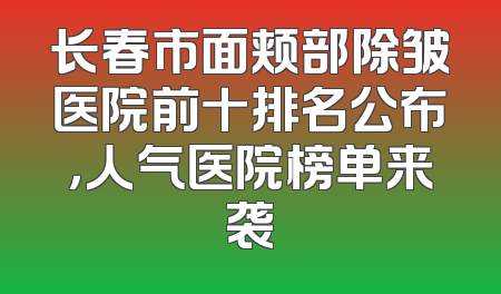 长春市面颊部除皱医院前十排名公布，人气医院榜单来袭