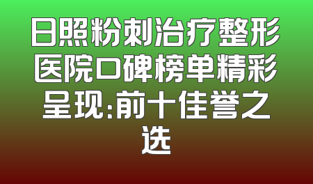 日照粉刺治疗整形医院口碑榜单精彩呈现：前十佳誉之选