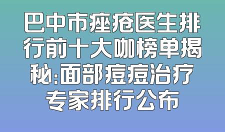 巴中市痤疮医生排行前十大咖榜单揭秘：面部痘痘治疗专家排行公布
