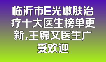 临沂市E光嫩肤治疗十大医生榜单更新，王锦文医生广受欢迎
