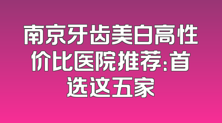 南京牙齿美白高性价比医院推荐：首选这五家