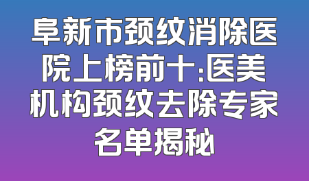 阜新市颈纹消除医院上榜前十：医美机构颈纹去除专家名单揭秘