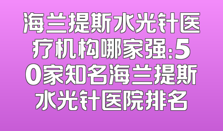 海兰提斯水光针医疗机构哪家强：50家知名海兰提斯水光针医院排名