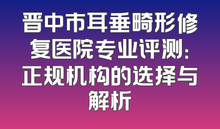 晋中市耳垂畸形修复医院专业评测：正规机构的选择与解析