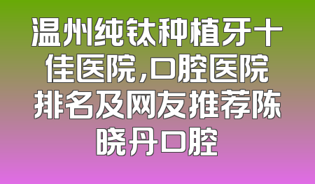 温州纯钛种植牙十佳医院，口腔医院排名及网友推荐陈晓丹口腔