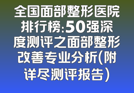 全国面部整形医院排行榜：50强深度测评之面部整形改善专业分析（附详尽测评报告）