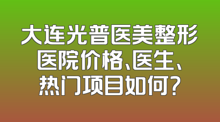 大连光普医美整形医院价格、医生、热门项目如何？