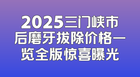 2025三门峡市后磨牙拔除价格一览全版惊喜曝光