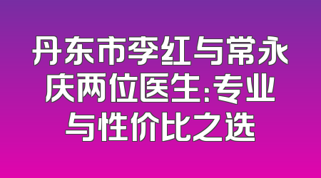 丹东市李红与常永庆两位医生：专业与性价比之选