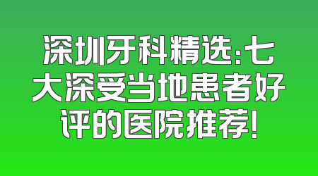 深圳牙科精选：七大深受当地患者好评的医院推荐！