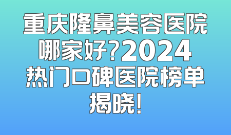 重庆隆鼻美容医院哪家好？2024热门口碑医院榜单揭晓！