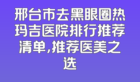 邢台市去黑眼圈热玛吉医院排行推荐清单，推荐医美之选