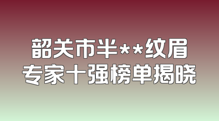 韶关市半**纹眉专家十强榜单揭晓
