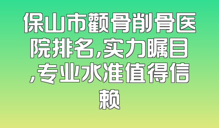 保山市颧骨削骨医院排名，实力瞩目，专业水准值得信赖