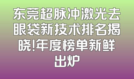 东莞超脉冲激光去眼袋新技术排名揭晓！年度榜单新鲜出炉