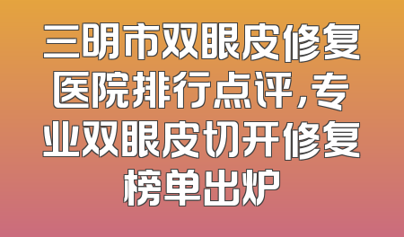 三明市双眼皮修复医院排行点评，专业双眼皮切开修复榜单出炉
