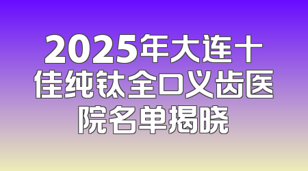 2025年大连十佳纯钛全口义齿医院名单揭晓