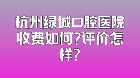 杭州绿城口腔医院收费如何？评价怎样？