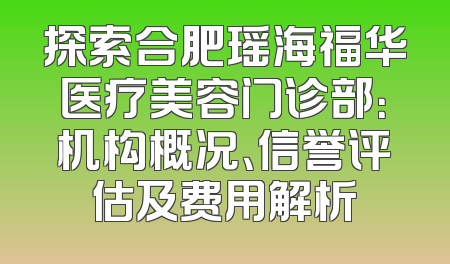 探索合肥瑶海福华医疗美容门诊部：机构概况、信誉评估及费用解析