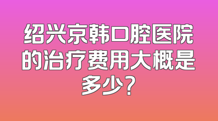 绍兴京韩口腔医院的治疗费用大概是多少？