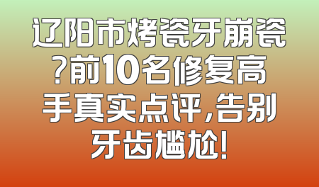 辽阳市烤瓷牙崩瓷？前10名修复高手真实点评，告别牙齿尴尬！