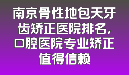 南京骨性地包天牙齿矫正医院排名，口腔医院专业矫正值得信赖