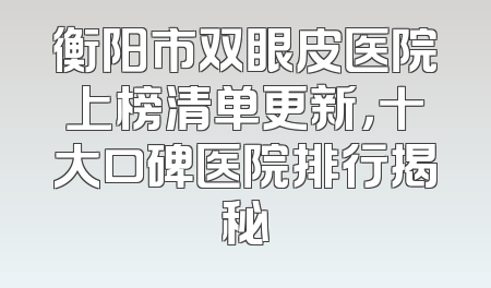 衡阳市双眼皮医院上榜清单更新，十大口碑医院排行揭秘