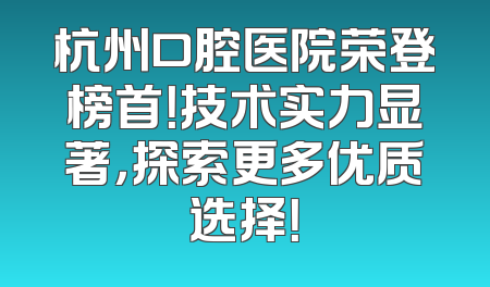 杭州口腔医院荣登榜首！技术实力显著，探索更多优质选择！