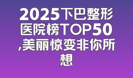 2025下巴整形医院榜TOP50，美丽惊变非你所想
