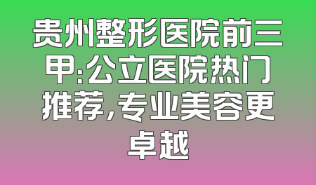 贵州整形医院前三甲：公立医院热门推荐，专业美容更卓越