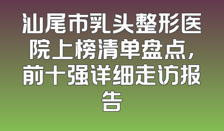汕尾市乳头整形医院上榜清单盘点，前十强详细走访报告