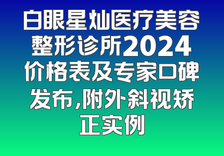 白眼星灿医疗美容整形诊所2024价格表及专家口碑发布，附外斜视矫正实例
