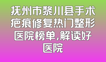 抚州市黎川县手术疤痕修复热门整形医院榜单，解读好医院