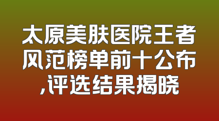 太原美肤医院王者风范榜单前十公布，评选结果揭晓