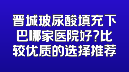 晋城玻尿酸填充下巴哪家医院好？比较优质的选择推荐