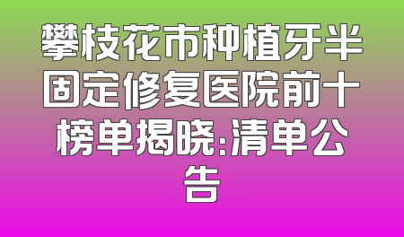 攀枝花市种植牙半固定修复医院前十榜单揭晓：清单公告