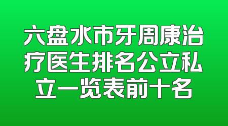 六盘水市牙周康治疗医生排名公立私立一览表前十名