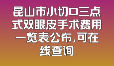 昆山市小切口三点式双眼皮手术费用一览表公布，可在线查询