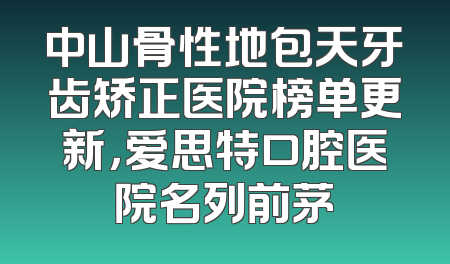 中山骨性地包天牙齿矫正医院榜单更新，爱思特口腔医院名列前茅