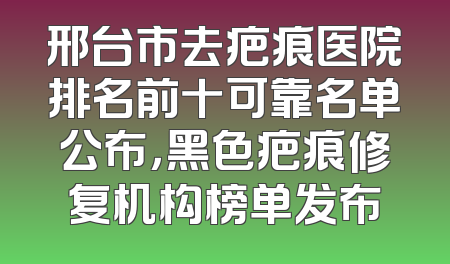 邢台市去疤痕医院排名前十可靠名单公布，黑色疤痕修复机构榜单发布