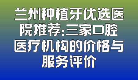 兰州种植牙优选医院推荐：三家口腔医疗机构的价格与服务评价