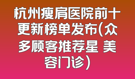 杭州瘦肩医院前十更新榜单发布（众多顾客推荐星媞美容门诊）