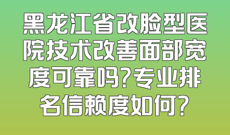 黑龙江省改脸型医院技术改善面部宽度可靠吗？专业排名信赖度如何？