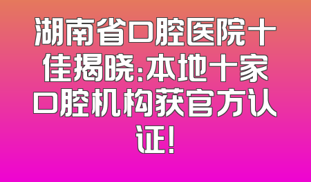 湖南省口腔医院十佳揭晓：本地十家口腔机构获官方认证！