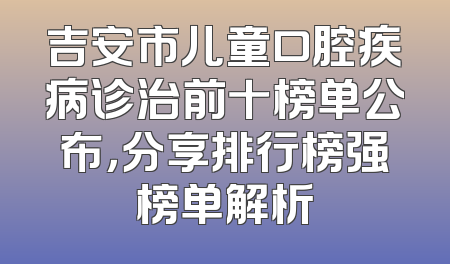 吉安市儿童口腔疾病诊治前十榜单公布，分享排行榜强榜单解析
