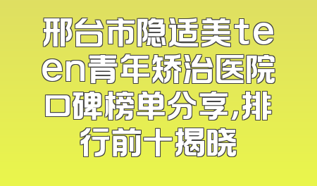 邢台市隐适美teen青年矫治医院口碑榜单分享，排行前十揭晓